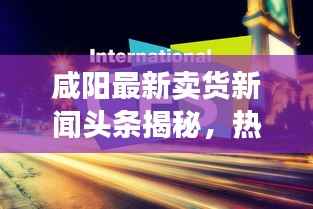 咸阳最新卖货新闻头条揭秘,热门商品热销背后的故事