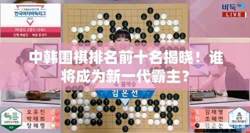 中韩围棋排名前十名揭晓!谁将成为新一代霸主?